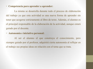 • Competencia para aprender a aprender:
La misma se desarrolla durante todo el proceso de elaboración
del trabajo ya que esta actividad es una nueva forma de aprender sin
tener que acogerse estrictamente al libro de texto. Además, el alumno es
el principal responsable de la elaboración de la actividad, aunque estará
guiado por el docente.
• Autonomía e iniciativa personal:
Al ser el alumno el que construya el conocimiento, pero
siempre guiado por el profesor, adquirirá cierta autonomía al reflejar en
el trabajo sus propias ideas en relación con el tema que se trata.
 