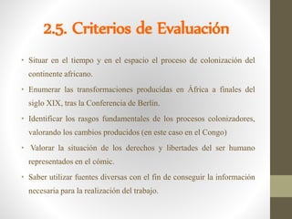 2.5. Criterios de Evaluación
• Situar en el tiempo y en el espacio el proceso de colonización del
continente africano.
• Enumerar las transformaciones producidas en África a finales del
siglo XIX, tras la Conferencia de Berlín.
• Identificar los rasgos fundamentales de los procesos colonizadores,
valorando los cambios producidos (en este caso en el Congo)
• Valorar la situación de los derechos y libertades del ser humano
representados en el cómic.
• Saber utilizar fuentes diversas con el fin de conseguir la información
necesaria para la realización del trabajo.
 