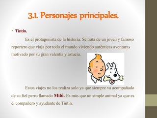 3.1. Personajes principales.
• Tintín.
Es el protagonista de la historia. Se trata de un joven y famoso
reportero que viaja por todo el mundo viviendo auténticas aventuras
motivado por su gran valentía y astucia.
Estos viajes no los realiza solo ya que siempre va acompañado
de su fiel perro llamado Milú. Es más que un simple animal ya que es
el compañero y ayudante de Tintín.
 