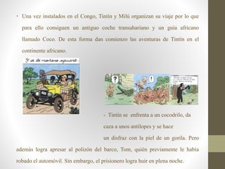 • Una vez instalados en el Congo, Tintín y Milú organizan su viaje por lo que
para ello consiguen un antiguo coche transahariano y un guía africano
llamado Coco. De esta forma dan comienzo las aventuras de Tintín en el
continente africano.
- Tintín se enfrenta a un cocodrilo, da
caza a unos antílopes y se hace
un disfraz con la piel de un gorila. Pero
además logra apresar al polizón del barco, Tom, quién previamente le había
robado el automóvil. Sin embargo, el prisionero logra huir en plena noche.
 