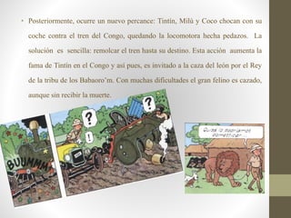 • Posteriormente, ocurre un nuevo percance: Tintín, Milú y Coco chocan con su
coche contra el tren del Congo, quedando la locomotora hecha pedazos. La
solución es sencilla: remolcar el tren hasta su destino. Esta acción aumenta la
fama de Tintín en el Congo y así pues, es invitado a la caza del león por el Rey
de la tribu de los Babaoro’m. Con muchas dificultades el gran felino es cazado,
aunque sin recibir la muerte.
 