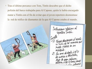 • Tras el último percance con Tom, Tintín descubre que el dicho
polizón del barco trabajaba para Al Capone, quién le había encargado
matar a Tintín con el fin de evitar que el joven reportero desmontase
la red de tráfico de diamantes de la que Al Capone estaba al mando.
 