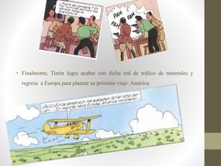 • Finalmente, Tintín logra acabar con dicha red de tráfico de minerales y
regresa a Europa para planear su próximo viaje: América.
 