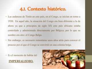4.1. Contexto histórico.
• Las andanzas de Tintín en este país, en el Congo, se inician en torno a
1930. En aquel año, la situación del Congo era bien diferente a la de
ahora ya que a principios de siglo XX este país africano estaba
controlado y administrado directamente por Bélgica; por lo que su
nombre era otro: el Congo Belga.
• Sin embargo, es necesario remontarse unos años atrás para conocer el
proceso por el que el Congo se convirtió en una colonia belga.
• Es el momento de hablar del
IMPERIALISMO.
 
