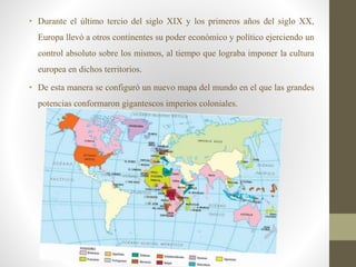 • Durante el último tercio del siglo XIX y los primeros años del siglo XX,
Europa llevó a otros continentes su poder económico y político ejerciendo un
control absoluto sobre los mismos, al tiempo que lograba imponer la cultura
europea en dichos territorios.
• De esta manera se configuró un nuevo mapa del mundo en el que las grandes
potencias conformaron gigantescos imperios coloniales.
 