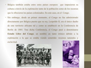 • Bélgica también estaba entre estos países europeos que impusieron su
cultura a través de la explotación tanto de la población como de los recursos
que le ofrecieron los países colonizados. En este caso, en el Congo.
• Sin embargo, desde un primer momento, el Congo no fue administrado
directamente por Bélgica puesto que su rey, Leopoldo II, era el único dueño
de este territorio africano tal y como se estableció en la Conferencia de
Berlín de 1885. Tras dicha Conferencia, el Congo pasó a denominarse
Estado Libre del Congo; un nombre un tanto irónico debido a la
explotación a la que se estaba viendo sometido: recursos naturales y
esclavitud.
 