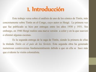 1. Introducción
Este trabajo versa sobre el análisis de uno de los cómics de Tintín, más
concretamente sobre Tintín en el Congo, cuyo autor es Hergé. La primera vez
que fue publicado se hizo por entregas entre los años 1930 y 1931. Sin
embargo, en 1946 Hergé realizo una nueva versión a color y en la que suavizó
o eliminó algunas escenas.
Es la segunda entrega de la saga de Tintín, siendo la primera de ellas
la titulada Tintín en el país de los Soviets. Esta segunda obra ha generado
numerosas controversias fundamentalmente debido a que en ella se hace más
que evidente la visión colonialista.
 