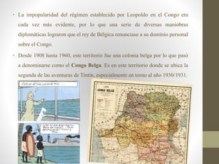 • La impopularidad del régimen establecido por Leopoldo en el Congo era
cada vez más evidente, por lo que una serie de diversas maniobras
diplomáticas lograron que el rey de Bélgica renunciase a su dominio personal
sobre el Congo.
• Desde 1908 hasta 1960, este territorio fue una colonia belga por lo que pasó
a denominarse como el Congo Belga. Es en este territorio donde se ubica la
segunda de las aventuras de Tintín, especialmente en torno al año 1930/1931.
 