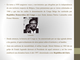 • En torno a 1950 surgieron voces y movimientos que abogaban por la independencia
de este territorio respecto de Bélgica. Unos pretensiones que se vieron culminadas en
1960 y que tras las cuáles la denominación de Congo Belga fue sustituida por
República Democrática del Congo a cuyo frente destaca Patrice Lumumba como
Primer Ministro.
Lumumba
• Desde entonces, la historia del Congo se ha caracterizado por ser algo agitada debido
a las guerras, el aprovechamiento de otros países sobre el territorio y al hambre.
• Ante este ambiente de inestabilidad, el militar Joseph- Désiré Mobutu en 1965 dio un
golpe de Estado logrando derrocar al Presidente de aquel entonces y así fue como
estableció una dictadura hasta el año 1997, denominada como República del Zaire.
 