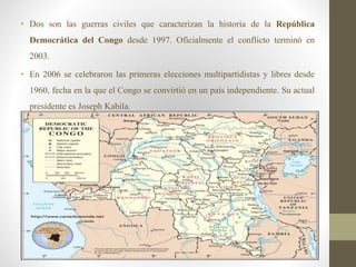 • Dos son las guerras civiles que caracterizan la historia de la República
Democrática del Congo desde 1997. Oficialmente el conflicto terminó en
2003.
• En 2006 se celebraron las primeras elecciones multipartidistas y libres desde
1960, fecha en la que el Congo se convirtió en un país independiente. Su actual
presidente es Joseph Kabila.
 