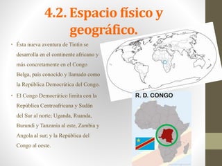 4.2. Espacio físico y
geográfico.
• Ésta nueva aventura de Tintín se
desarrolla en el continente africano y
más concretamente en el Congo
Belga, país conocido y llamado como
la República Democrática del Congo.
• El Congo Democrático limita con la
República Centroafricana y Sudán
del Sur al norte; Uganda, Ruanda,
Burundi y Tanzania al este, Zambia y
Angola al sur; y la República del
Congo al oeste.
 