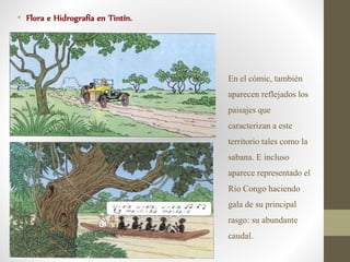 • Flora e Hidrografía en Tintín.
En el cómic, también
aparecen reflejados los
paisajes que
caracterizan a este
territorio tales como la
sabana. E incluso
aparece representado el
Río Congo haciendo
gala de su principal
rasgo: su abundante
caudal.
 