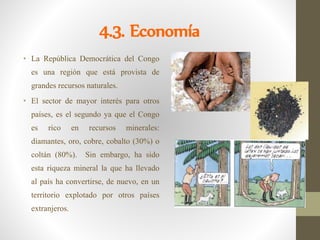4.3. Economía
• La República Democrática del Congo
es una región que está provista de
grandes recursos naturales.
• El sector de mayor interés para otros
países, es el segundo ya que el Congo
es rico en recursos minerales:
diamantes, oro, cobre, cobalto (30%) o
coltán (80%). Sin embargo, ha sido
esta riqueza mineral la que ha llevado
al país ha convertirse, de nuevo, en un
territorio explotado por otros países
extranjeros.
 