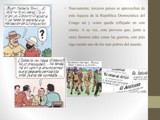 • Nuevamente, terceros países se aprovechan de
esta riqueza de la República Democrática del
Congo tal y como queda reflejado en este
cómic. A su vez, esto provoca que, junto a
otros factores tales como las guerras, este país
siga siendo uno de los más pobres del mundo.
 