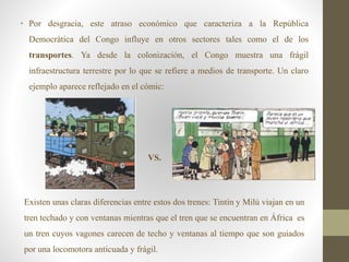 • Por desgracia, este atraso económico que caracteriza a la República
Democrática del Congo influye en otros sectores tales como el de los
transportes. Ya desde la colonización, el Congo muestra una frágil
infraestructura terrestre por lo que se refiere a medios de transporte. Un claro
ejemplo aparece reflejado en el cómic:
• VS.
Existen unas claras diferencias entre estos dos trenes: Tintín y Milú viajan en un
tren techado y con ventanas mientras que el tren que se encuentran en África es
un tren cuyos vagones carecen de techo y ventanas al tiempo que son guiados
por una locomotora anticuada y frágil.
 