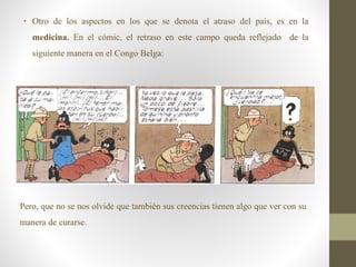 • Otro de los aspectos en los que se denota el atraso del país, es en la
medicina. En el cómic, el retraso en este campo queda reflejado de la
siguiente manera en el Congo Belga:
Pero, que no se nos olvide que también sus creencias tienen algo que ver con su
manera de curarse.
 