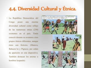 4.4. Diversidad Cultural y Étnica.
• La República Democrática del
Congo posee una enorme
diversidad cultural como reflejo
de las numerosas etnias (250)
existentes en el país. Tintín
conoció durante su aventura a tres
grupos étnicos diferentes, aunque
éstos son ficticios. (Matuvu,
Babaoro’m y Pigneos; por orden
de aparición en esta diapositiva.
También destacan los aniotas u
hombres leopardo)
 