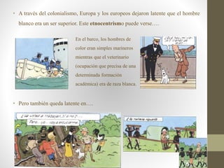 • A través del colonialismo, Europa y los europeos dejaron latente que el hombre
blanco era un ser superior. Este etnocentrismo puede verse….
• Pero también queda latente en….
En el barco, los hombres de
color eran simples marineros
mientras que el veterinario
(ocupación que precisa de una
determinada formación
académica) era de raza blanca.
 