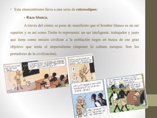 • Este etnocentrismo lleva a una serie de estereotipos:
- Raza blanca.
A través del cómic se pone de manifiesto que el hombre blanco es un ser
superior y es así como Tintín lo representa: un ser inteligente, trabajador y justo
que tiene como misión civilizar a la población negra en busca de ese gran
objetivo que tenía el imperialismo (imponer la cultura europea. Son los
portadores de la civilización).
 