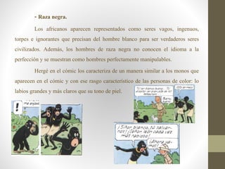 - Raza negra.
Los africanos aparecen representados como seres vagos, ingenuos,
torpes e ignorantes que precisan del hombre blanco para ser verdaderos seres
civilizados. Además, los hombres de raza negra no conocen el idioma a la
perfección y se muestran como hombres perfectamente manipulables.
Hergé en el cómic los caracteriza de un manera similar a los monos que
aparecen en el cómic y con ese rasgo característico de las personas de color: lo
labios grandes y más claros que su tono de piel.
 