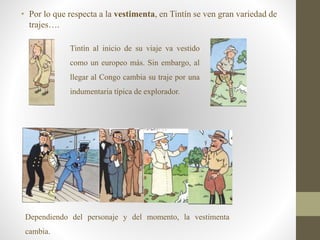 • Por lo que respecta a la vestimenta, en Tintín se ven gran variedad de
trajes….
Tintín al inicio de su viaje va vestido
como un europeo más. Sin embargo, al
llegar al Congo cambia su traje por una
indumentaria típica de explorador.
Dependiendo del personaje y del momento, la vestimenta
cambia.
 