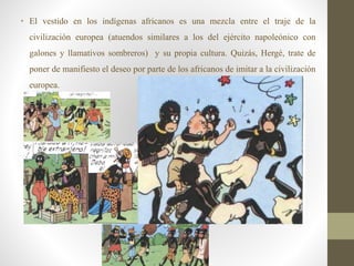 • El vestido en los indígenas africanos es una mezcla entre el traje de la
civilización europea (atuendos similares a los del ejército napoleónico con
galones y llamativos sombreros) y su propia cultura. Quizás, Hergé, trate de
poner de manifiesto el deseo por parte de los africanos de imitar a la civilización
europea.
 