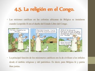 4.5. La religión en el Congo.
• Las misiones católicas en las colonias africanas de Bélgica se instalaron
cuando Leopoldo II era el dueño del Estado Libre del Congo.
• La principal función de los misioneros católicos era la de civilizar a los infieles
desde el ámbito religioso y del patriótico. Es decir, para Bélgica fe y patria
iban juntas.
 