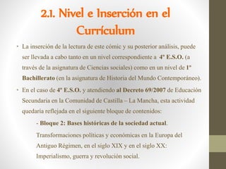 2.1. Nivel e Inserción en el
Currículum
• La inserción de la lectura de este cómic y su posterior análisis, puede
ser llevada a cabo tanto en un nivel correspondiente a 4º E.S.O. (a
través de la asignatura de Ciencias sociales) como en un nivel de 1º
Bachillerato (en la asignatura de Historia del Mundo Contemporáneo).
• En el caso de 4º E.S.O. y atendiendo al Decreto 69/2007 de Educación
Secundaria en la Comunidad de Castilla – La Mancha, esta actividad
quedaría reflejada en el siguiente bloque de contenidos:
- Bloque 2: Bases históricas de la sociedad actual.
Transformaciones políticas y económicas en la Europa del
Antiguo Régimen, en el siglo XIX y en el siglo XX:
Imperialismo, guerra y revolución social.
 