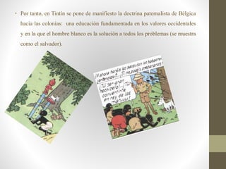 • Por tanto, en Tintín se pone de manifiesto la doctrina paternalista de Bélgica
hacia las colonias: una educación fundamentada en los valores occidentales
y en la que el hombre blanco es la solución a todos los problemas (se muestra
como el salvador).
 