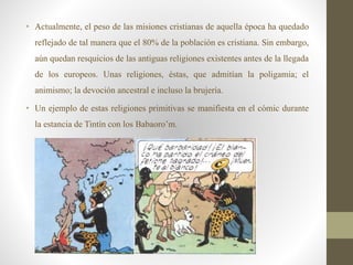 • Actualmente, el peso de las misiones cristianas de aquella época ha quedado
reflejado de tal manera que el 80% de la población es cristiana. Sin embargo,
aún quedan resquicios de las antiguas religiones existentes antes de la llegada
de los europeos. Unas religiones, éstas, que admitían la poligamia; el
animismo; la devoción ancestral e incluso la brujería.
• Un ejemplo de estas religiones primitivas se manifiesta en el cómic durante
la estancia de Tintín con los Babaoro’m.
 