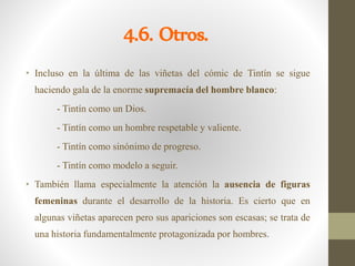 4.6. Otros.
• Incluso en la última de las viñetas del cómic de Tintín se sigue
haciendo gala de la enorme supremacía del hombre blanco:
- Tintín como un Dios.
- Tintín como un hombre respetable y valiente.
- Tintín como sinónimo de progreso.
- Tintín como modelo a seguir.
• También llama especialmente la atención la ausencia de figuras
femeninas durante el desarrollo de la historia. Es cierto que en
algunas viñetas aparecen pero sus apariciones son escasas; se trata de
una historia fundamentalmente protagonizada por hombres.
 