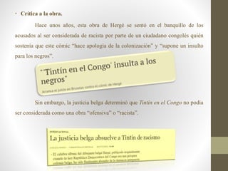 • Crítica a la obra.
Hace unos años, esta obra de Hergé se sentó en el banquillo de los
acusados al ser considerada de racista por parte de un ciudadano congolés quién
sostenía que este cómic “hace apología de la colonización” y “supone un insulto
para los negros”.
Sin embargo, la justicia belga determinó que Tintín en el Congo no podía
ser considerada como una obra “ofensiva” o “racista”.
 