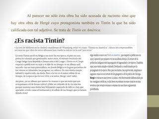 Al parecer no sólo ésta obra ha sido acusada de racismo sino que
hay otra obra de Hergé cuyo protagonista también es Tintín la que ha sido
calificada con tal adjetivo. Se trata de Tintín en América.
 