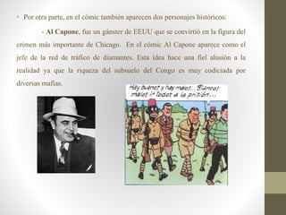 • Por otra parte, en el cómic también aparecen dos personajes históricos:
- Al Capone, fue un gánster de EEUU que se convirtió en la figura del
crimen más importante de Chicago. En el cómic Al Capone aparece como el
jefe de la red de tráfico de diamantes. Esta idea hace una fiel alusión a la
realidad ya que la riqueza del subsuelo del Congo es muy codiciada por
diversas mafias.
 