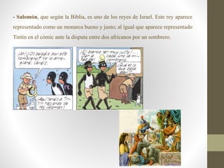 - Salomón, que según la Biblia, es uno de los reyes de Israel. Este rey aparece
representado como un monarca bueno y justo; al igual que aparece representado
Tintín en el cómic ante la disputa entre dos africanos por un sombrero.
 