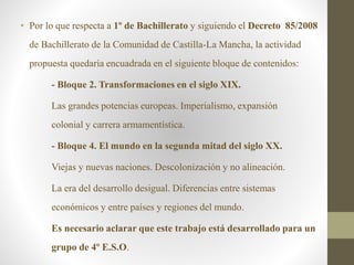 • Por lo que respecta a 1º de Bachillerato y siguiendo el Decreto 85/2008
de Bachillerato de la Comunidad de Castilla-La Mancha, la actividad
propuesta quedaría encuadrada en el siguiente bloque de contenidos:
- Bloque 2. Transformaciones en el siglo XIX.
Las grandes potencias europeas. Imperialismo, expansión
colonial y carrera armamentística.
- Bloque 4. El mundo en la segunda mitad del siglo XX.
Viejas y nuevas naciones. Descolonización y no alineación.
La era del desarrollo desigual. Diferencias entre sistemas
económicos y entre países y regiones del mundo.
Es necesario aclarar que este trabajo está desarrollado para un
grupo de 4º E.S.O.
 