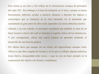 • Este cómic es un claro y fiel reflejo de la colonización europea de principios
del siglo XX. Sin embargo a la hora de trabajarlo en el aula y aunque es buena
herramienta, debemos ayudar a nuestros alumnos a detectar los tópicos y
estereotipos que se instauran en la obra haciendo ver al alumnado que
actualmente la gran parte de ellos están superados (en teoría deberían estarlo).
• Además y en este sentido, es necesario considerar que también se trata de un
buen recurso a través del cuál se fomenta el espíritu crítico de los alumnos/as.
Y por consiguiente, ofrece una nueva manera de aprender mediante el
desarrollo de una historia gráfica.
• Por último decir que aunque sea un reflejo del imperialismo europeo sobre
África es una obra cargada de racismo y en la que se reflejan algunas prácticas
(caza furtiva, desigualdad entre sexos…) que no son un buen ejemplo en la
consecución del objetivo de formar a ciudadanos.
 