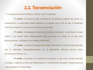 2.2. Secuenciación
• La secuenciación del trabajo a realizar sería la siguiente:
- 1ª sesión, se llevaría a cabo la lectura de las primeras páginas del cómic y a
continuación se analizarían dichas páginas en conjunto con el fin de que el alumnado
conozca la manera en la que ha de realizar la actividad.
- 2ª sesión, el alumnado a través de su trabajo autónomo se ha leído el cómic
entero y ha sacado ideas fundamentales que se ponen en común en el aula para
posteriormente reflejarlas en su trabajo individual.
- 3ª sesión, se realiza la entrega del trabajo individual el cuál ha sido elaborado
con el ordenador independientemente de la plataforma utilizada (power point,
documento de Word, etc. )
- 4ª sesión, el docente con ayuda de los alumnos, ya que éstos ya han realizado
el trabajo, explicará el tema del Imperialismo y colonialismo teniendo siempre presente
como ejemplo el Congo belga.
 