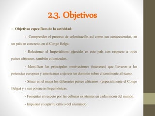 2.3. Objetivos
o Objetivos específicos de la actividad:
- Comprender el proceso de colonización así como sus consecuencias, en
un país en concreto, en el Congo Belga.
- Relacionar el Imperialismo ejercido en este país con respecto a otros
países africanos, también colonizados.
- Identificar las principales motivaciones (intereses) que llevaron a las
potencias europeas y americanas a ejercer un dominio sobre el continente africano.
- Situar en el mapa los diferentes países africanos (especialmente el Congo
Belga) y a sus potencias hegemónicas.
- Fomentar el respeto por las culturas existentes en cada rincón del mundo.
- Impulsar el espíritu crítico del alumnado.
 