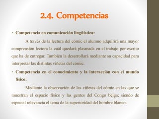 2.4. Competencias
• Competencia en comunicación lingüística:
A través de la lectura del cómic el alumno adquirirá una mayor
comprensión lectora la cuál quedará plasmada en el trabajo por escrito
que ha de entregar. También la desarrollará mediante su capacidad para
interpretar las distintas viñetas del cómic.
• Competencia en el conocimiento y la interacción con el mundo
físico:
Mediante la observación de las viñetas del cómic en las que se
muestran el espacio físico y las gentes del Congo belga; siendo de
especial relevancia el tema de la superioridad del hombre blanco.
 