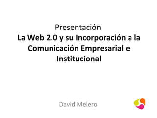 Presentación
La Web 2.0 y su Incorporación a la
   Comunicación Empresarial e
          Institucional




           David Melero
 