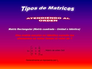 Matriz Rectangular (Matriz cuadrada – Unidad o Idéntica)
Una matriz escalar es idéntica cuando los
elementos no nulos toman el valor de 1
E=
1 0 0
0 1 0
0 0 1 3x3
, Matriz de orden 3x3
Generalmente se representa por ln
 