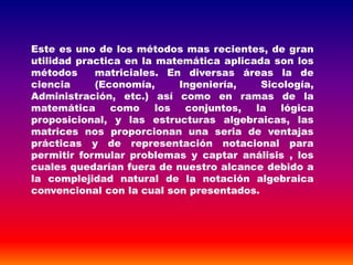 Este es uno de los métodos mas recientes, de gran
utilidad practica en la matemática aplicada son los
métodos matriciales. En diversas áreas la de
ciencia (Economía, Ingeniería, Sicología,
Administración, etc.) así como en ramas de la
matemática como los conjuntos, la lógica
proposicional, y las estructuras algebraicas, las
matrices nos proporcionan una seria de ventajas
prácticas y de representación notacional para
permitir formular problemas y captar análisis , los
cuales quedarían fuera de nuestro alcance debido a
la complejidad natural de la notación algebraica
convencional con la cual son presentados.
 