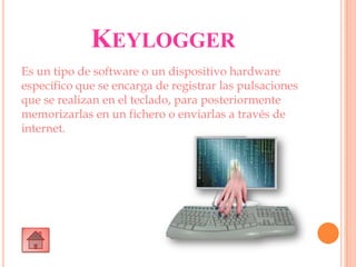 KEYLOGGER
Es un tipo de software o un dispositivo hardware
específico que se encarga de registrar las pulsaciones
que se realizan en el teclado, para posteriormente
memorizarlas en un fichero o enviarlas a través de
internet.
 