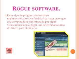 ROGUE SOFTWARE.
 Es un tipo de programa informático
malintencionado cuya finalidad es hacer creer que
una computadora está infectada por algún
virus, induciendo a pagar una determinada suma
de dinero para eliminarlo.
 