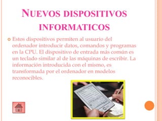 NUEVOS DISPOSITIVOS
INFORMATICOS
 Estos dispositivos permiten al usuario del
ordenador introducir datos, comandos y programas
en la CPU. El dispositivo de entrada más común es
un teclado similar al de las máquinas de escribir. La
información introducida con el mismo, es
transformada por el ordenador en modelos
reconocibles.
 