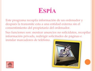 ESPÍA
Este programa recopila información de un ordenador y
después la transmite esta a una entidad externa sin el
consentimiento del propietario del ordenador.
Sus funciones son: mostrar anuncios no solicidatos, recopilar
información privada, redirigir solicitudes de páginas e
instalar marcadores de teléfono.
 