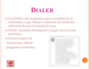DIALER
 Los Dialers son programas que se instalan en el
ordenador y que, llaman a números de tarifación
adicional sin que el usuario lo sepa.
 Efecto: Aumento del importe a pagar en la factura
telefónica.
 Como evitarlo: Se
recomienda utilizar
programas antidiales.
 