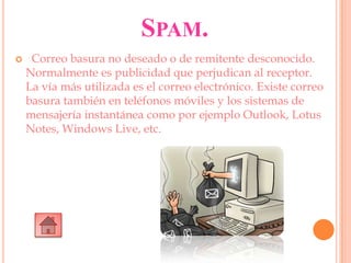 SPAM.
 Correo basura no deseado o de remitente desconocido.
Normalmente es publicidad que perjudican al receptor.
La vía más utilizada es el correo electrónico. Existe correo
basura también en teléfonos móviles y los sistemas de
mensajería instantánea como por ejemplo Outlook, Lotus
Notes, Windows Live, etc.
 