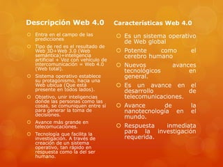 Descripción Web 4.0
 Entra en el campo de las
predicciones
 Tipo de red es el resultado de
Web 3D+Web 3.0 (Web
semántica)+inteligencia
artificial + Voz con vehículo de
intercomunicación = Web 4.0
(Web total).
 Sistema operativo establece
su protagonismo, hacia una
Web ubicua (Que está
presente en todos lados).
 Objetivo, unir inteligencias
donde las personas como las
cosas, se comuniquen entre sí
para generar la toma de
decisiones.
 Avance más grande en
telecomucaciones.
 Tecnología que facilita la
investigación. A través de
creación de un sistema
operativo, tan rápido en
respuesta como la del ser
humano.
Características Web 4.0
 Es un sistema operativo
de Web global
 Potente como el
cerebro humano
 Nuevos avances
tecnológicos en
general.
 Es un avance en el
desarrollo de
telecomunicaciones.
 Avance de la
nanotecnología en el
mundo.
 Respuesta inmediata
para la investigación
requerida.
 